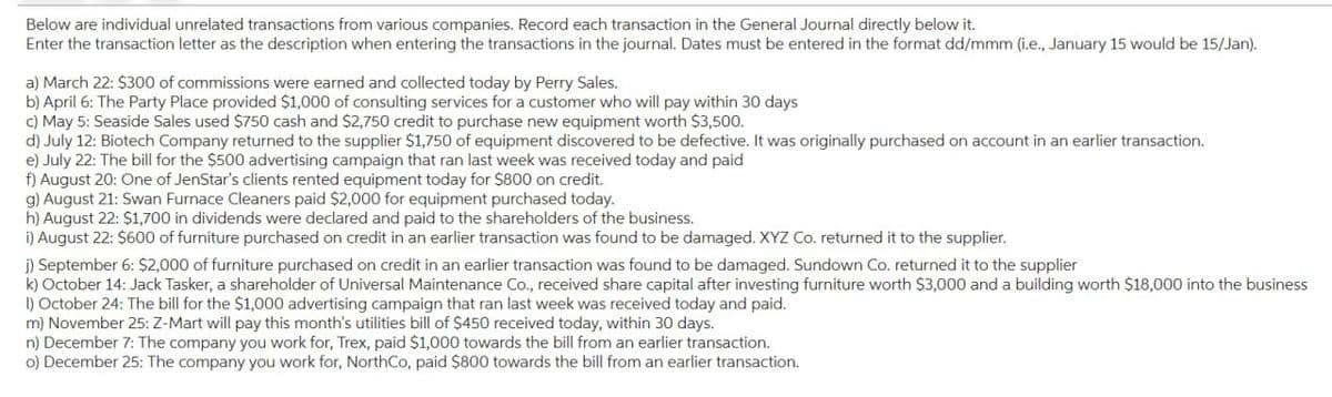 Below are individual unrelated transactions from various companies. Record each transaction in the General Journal directly below it.
Enter the transaction letter as the description when entering the transactions in the journal. Dates must be entered in the format dd/mmm (i.e., January 15 would be 15/Jan).
a) March 22: $300 of commissions were earned and collected today by Perry Sales.
b) April 6: The Party Place provided $1,000 of consulting services for a customer who will pay within 30 days
c) May 5: Seaside Sales used $750 cash and $2,750 credit to purchase new equipment worth $3,500.
d) July 12: Biotech Company returned to the supplier $1,750 of equipment discovered to be defective. It was originally purchased on account in an earlier transaction.
e) July 22: The bill for the $500 advertising campaign that ran last week was received today and paid
f) August 20: One of JenStar's clients rented equipment today for $800 on credit.
g) August 21: Swan Furnace Cleaners paid $2,000 for equipment purchased today.
h) August 22: $1,700 in dividends were declared and paid to the shareholders of the business.
i) August 22: $600 of furniture purchased on credit in an earlier transaction was found to be damaged. XYZ Co. returned it to the supplier.
j) September 6: $2,000 of furniture purchased on credit in an earlier transaction was found to be damaged. Sundown Co. returned it to the supplier
k) October 14: Jack Tasker, a shareholder of Universal Maintenance Co., received share capital after investing furniture worth $3,000 and a building worth $18,000 into the business
I) October 24: The bill for the $1,000 advertising campaign that ran last week was received today and paid.
m) November 25: Z-Mart will pay this month's utilities bill of $450 received today, within 30 days.
n) December 7: The company you work for, Trex, paid $1,000 towards the bill from an earlier transaction.
o) December 25: The company you work for, NorthCo, paid $800 towards the bill from an earlier transaction.