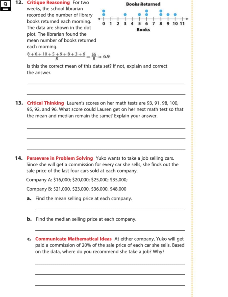 12. Critique Reasoning For two
weeks, the school librarian
recorded the number of library
books returned each morning.
Books Returned
1
2 3
45 6 7 8 9 10 11
The data are shown in the dot
Books
plot. The librarian found the
mean number of books returned
each morning.
8+6+10+5 +9+8+3+6
8.
A 6.9
Is this the correct mean of this data set?
not, explain and correct
the answer.
13. Critical Thinking Lauren's scores on her math tests are 93, 91, 98, 100,
95, 92, and 96. What score could Lauren get on her next math test so that
the mean and median remain the same? Explain your answer.
14. Persevere in Problem Solving Yuko wants to take a job selling cars.
Since she will get a commission for every car she sells, she finds out the
sale price of the last four cars sold at each company.
Company A: $16,000; $20,000; $25,000; $35,000;
Company B: $21,000, $23,000, $36,000, $48,000
a. Find the mean selling price at each company.
b. Find the median selling price at each company.
c. Communicate Mathematical Ideas At either company, Yuko will get
paid a commission of 20% of the sale price of each car she sells. Based
on the data, where do you recommend she take a job? Why?
