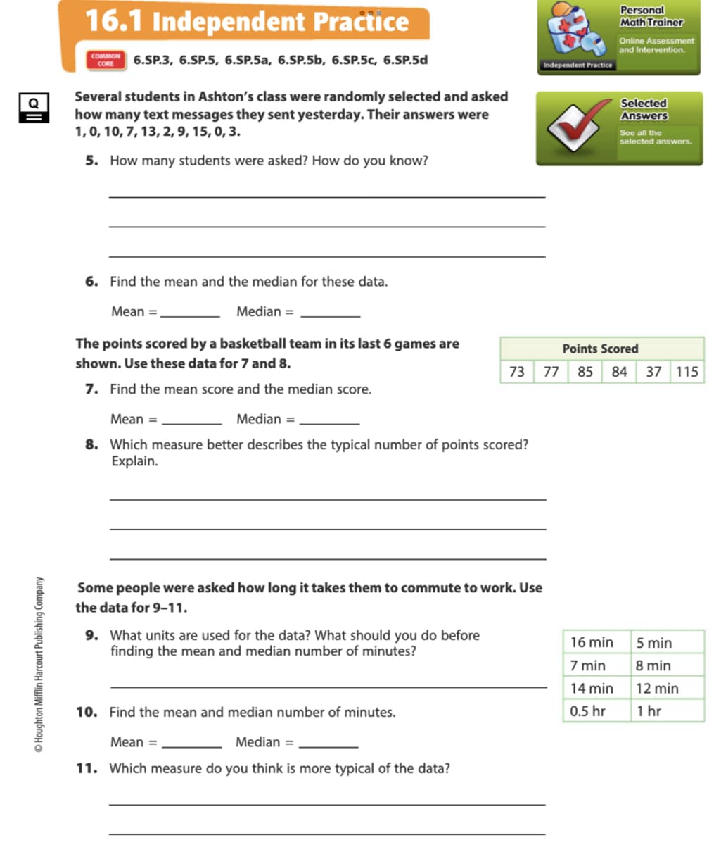 16.1 Independent Practice
Personal
Math Trainer
Online Assessment
and Intervention.
COMMON
6.SP.3, 6.SP.5, 6.SP.5a, 6.SP.5b, 6.SP.5c, 6.SP.5d
CORE
Independent Practice
Several students in Ashton's class were randomly selected and asked
how many text messages they sent yesterday. Their answers were
1,0, 10, 7, 13, 2, 9, 15, 0, 3.
Q
Selected
Answers
See all the
selected answers.
5. How many students were asked? How do you know?
6. Find the mean and the median for these data.
Мean %3
Median =
The points scored by a basketball team in its last 6 games are
Points Scored
shown. Use these data for 7 and 8.
73
77
85
84
37 115
7. Find the mean score and the median score.
Mean =
Median =
8. Which measure better describes the typical number of points scored?
Explain.
Some people were asked how long it takes them to commute to work. Use
the data for 9–11.
9. What units are used for the data? What should you do before
finding the mean and median number of minutes?
16 min
5 min
7 min
8 min
14 min
12 min
10. Find the mean and median number of minutes.
0.5 hr
1 hr
Mean =
Median =
11. Which measure do you think is more typical of the data?
© Houghton Mifflin Harcourt Publishing Company
