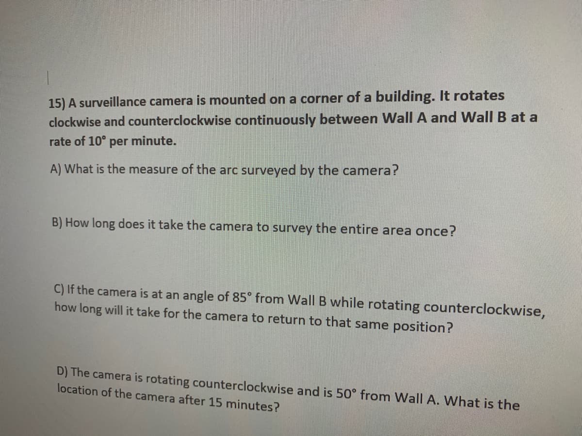 15) A surveillance camera is mounted on a corner of a building. It rotates
clockwise and counterclockwise continuously between Wall A and Wall B at a
rate of 10° per minute.
A) What is the measure of the arc surveyed by the camera?
B) How long does it take the camera to survey the entire area once?
C) If the camera is at an angle of 85° from Wall B while rotating counterclockwise,
how long will it take for the camera to return to that same position?
D) The camera is rotating counterclockwise and is 50° from Wall A. What is the
location of the camera after 15 minutes?
