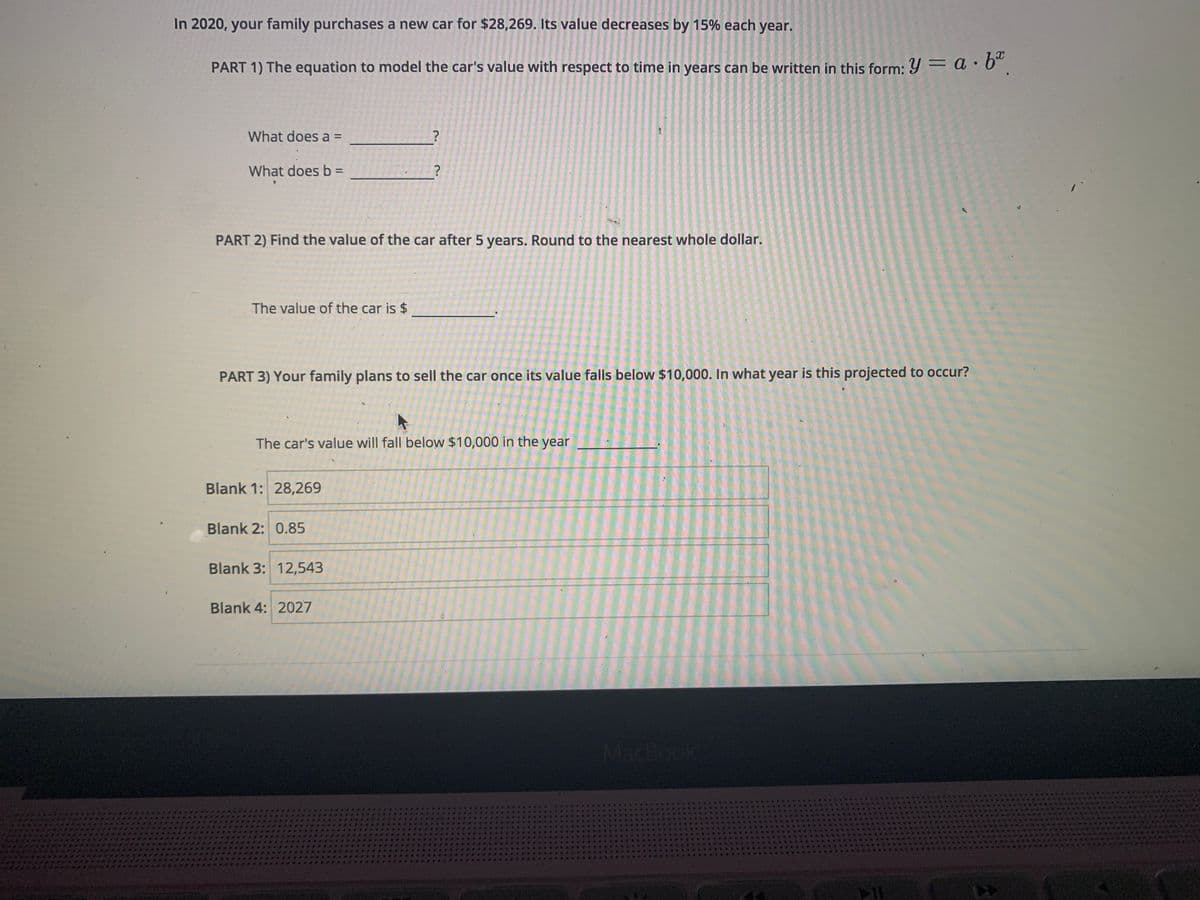 In 2020, your family purchases a new car for $28,269. Its value decreases by 15% each year.
PART 1) The equation to model the car's value with respect to time in years can be written in this form: Y = a · 6°.
What does a =
What does b D
PART 2) Find the value of the car after 5 years. Round to the nearest whole dollar.
The value of the car is $
PART 3) Your family plans to sell the car once its value falls below $10,000. In what year is this projected to occur?
The car's value will fall below $10,000 in the year
Blank 1: 28,269
Blank 2: 0.85
Blank 3: 12,543
Blank 4: 2027
