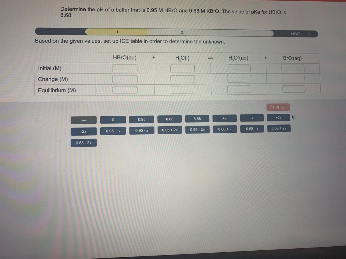 Determine the pH of a buffer that is 0.95 M HBRO and 0.68 M KBRO. The value of pka for HBRO is
8.68.
1
3.
NEXT
Based on the given values, set up ICE table in order to determine the unknown.
HBrO(aq)
H,()
H,O(aq)
BrO(aq)
Initial (M)
Change (M)
Equilibrium (M)
5 RESET
0.95
0.68
8.68
+x
+2x
0.95 - x
0.95 + 2x
0.95 - 2x
0.68 + x
0.68-x
0.68 +2x
-2x
0.95 + x
0.68-2x
