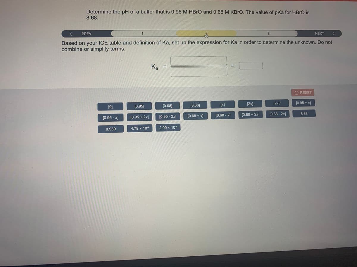 Determine the pH of a buffer that is 0.95 M HBRO and 0.68 M KBRO. The value of pKa for HBRO is
8.68.
PREV
1
3
NEXT
Based on your ICE table and definition of Ka, set up the expression for Ka in order to determine the unknown. Do not
combine or simplify terms.
Ka
%3D
%D
5 RESET
[x]
[2x]
[2x]?
[0.95 + x]
[0]
[0.95]
[0.68]
[8.68]
[0.68 + x]
[0.68 - x]
[0.68 + 2x]
[0.68 - 2x]
8.68
[0.95 - x]
[0.95 + 2x]
[0.95 - 2x]
0.939
4.79 x 106
2.09 x 109
