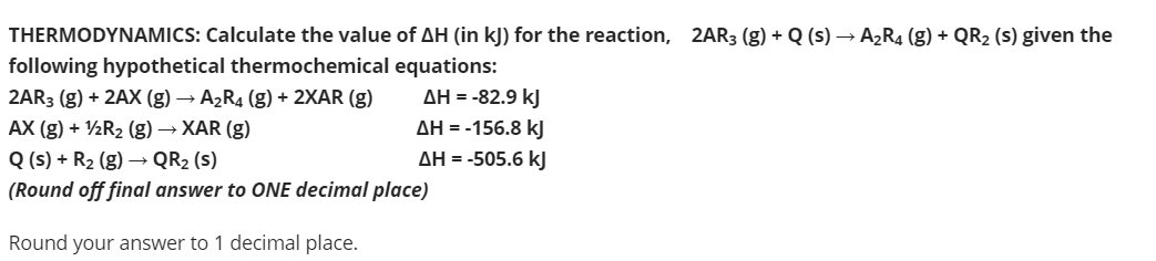 THERMODYNAMICS: Calculate the value of AH (in kJ) for the reaction, 2AR3 (g) + Q (s) → A2R4 (g) + QR2 (s) given the
following hypothetical thermochemical equations:
AH = -82.9 kJ
AH = -156.8 kJ
2AR3 (g) + 2AX (g) → A2R4 (g) + 2XAR (g)
AX (g) + ½R2 (g) → XAR (g)
Q (s) + R2 (g) → QR2 (s)
(Round off final answer to ONE decimal place)
AH = -505.6 kJ
Round your answer to 1 decimal place.
