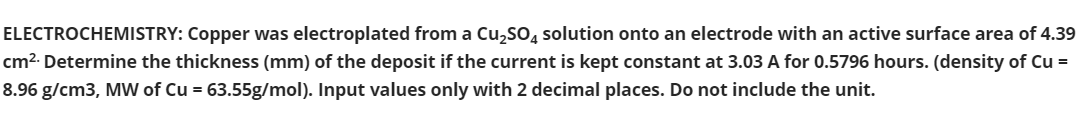 ELECTROCHEMISTRY: Copper was electroplated from a Cu,So, solution onto an electrode with an active surface area of 4.39
cm². Determine the thickness (mm) of the deposit if the current is kept constant at 3.03 A for 0.5796 hours. (density of Cu =
8.96 g/cm3, MW of Cu = 63.55g/mol). Input values only with 2 decimal places. Do not include the unit.
