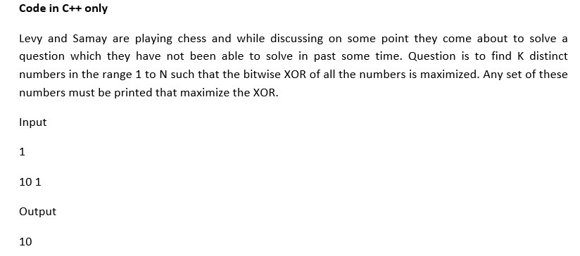 Code in C++ only
Levy and Samay are playing chess and while discussing on some point they come about to solve a
question which they have not been able to solve in past some time. Question is to find K distinct
numbers in the range 1 to N such that the bitwise XOR of all the numbers is maximized. Any set of these
numbers must be printed that maximize the XOR.
Input
1
10 1
Output
10
