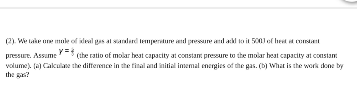 (2). We take one mole of ideal gas at standard temperature and pressure and add to it 500J of heat at constant
y =
pressure. Assume
(the ratio of molar heat capacity at constant pressure to the molar heat capacity at constant
volume). (a) Calculate the difference in the final and initial internal energies of the gas. (b) What is the work done by
the gas?
