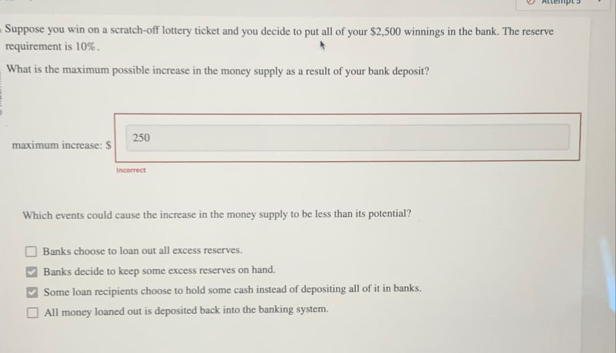 Suppose you win on a scratch-off lottery ticket and you decide to put all of your $2,500 winnings in the bank. The reserve
requirement is 10%.
What is the maximum possible increase in the money supply as a result of your bank deposit?
maximum increase: $
250
Incorrect
Which events could cause the increase in the money supply to be less than its potential?
Banks choose to loan out all excess reserves.
Banks decide to keep some excess reserves on hand.
Some loan recipients choose to hold some cash instead of depositing all of it in banks.
All money loaned out is deposited back into the banking system.