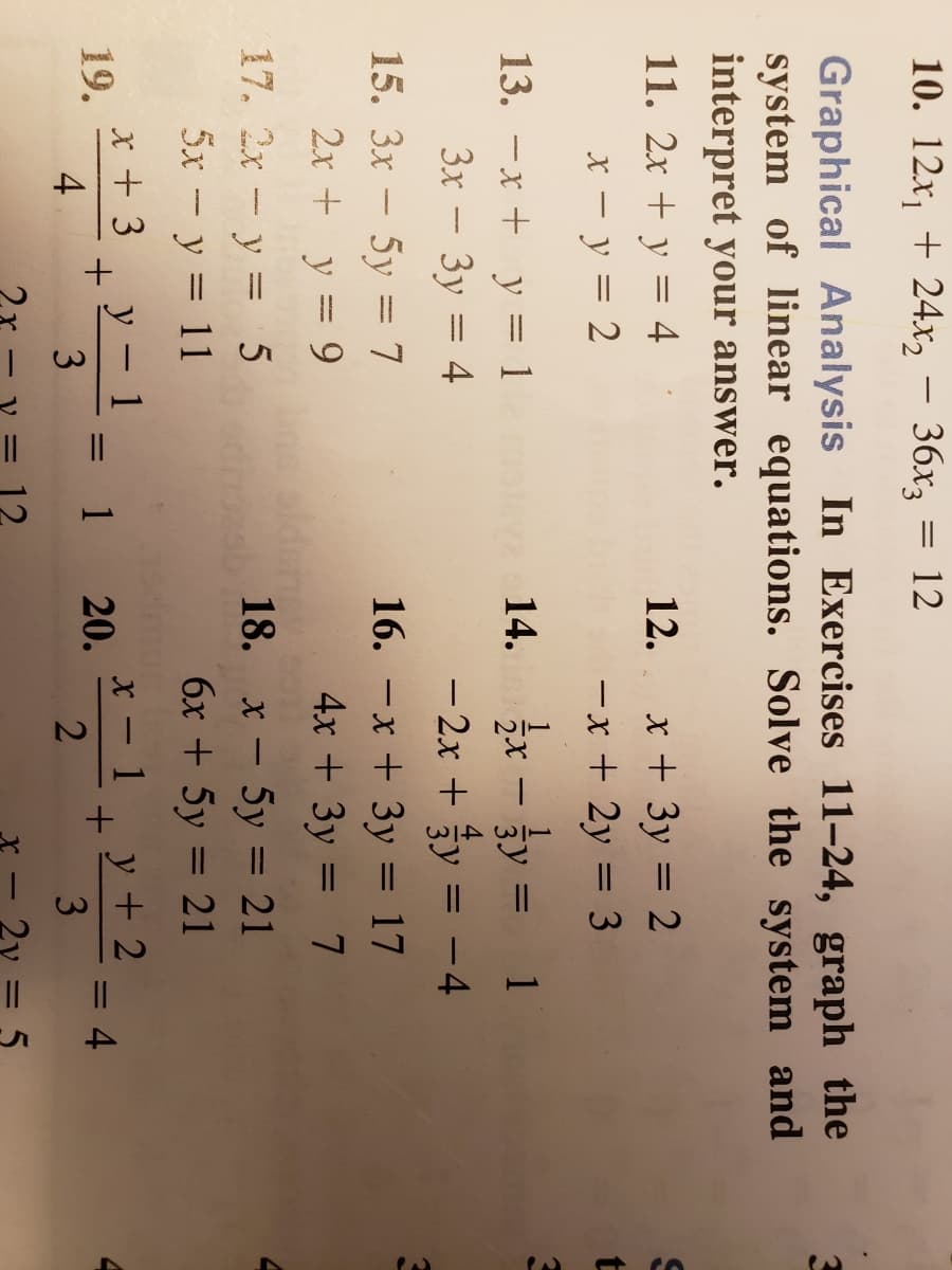 2.
20
10. 12x, + 24x, – 36x3 = 12
Graphical Analysis In Exercises 11-24, graph the
system of linear equations. Solve the system and
interpret your answer.
11. 2x + y = 4
x + 3y = 2
-x + 2y = 3
12.
x – y = 2
x - jy = 1
- 2x + y = -4
13. -x + y = 1
14.
3x – 3y = 4
15. 3x - 5y = 7
2x + y = 9
16. -x + 3y = 17
4x + 3y = 7
%3D
17. 2x-y = 5
alden
18. х — 5у 3D 21
|
5x - y = 11
6x + 5y = 21
%3D
x + 3
19.
4
у — 1
x - 1, y+ 2
1 20.
4
3
3
X -
|
