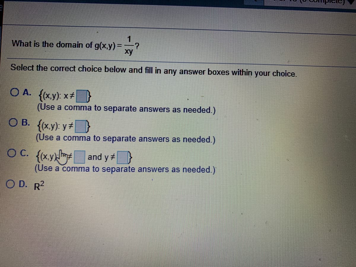 1
What is the domain of g(x,y) =;
xy
Select the correct choice below and fill in any answer boxes within your choice.
O A. (x.y): x#
(Use a comma to separate answers as needed.)
O B. {(xy): y
(Use a comma to separate answers as needed.)
O C. {(xykm and y }
(Use a comma to separate answers as needed.)
O D. R?
