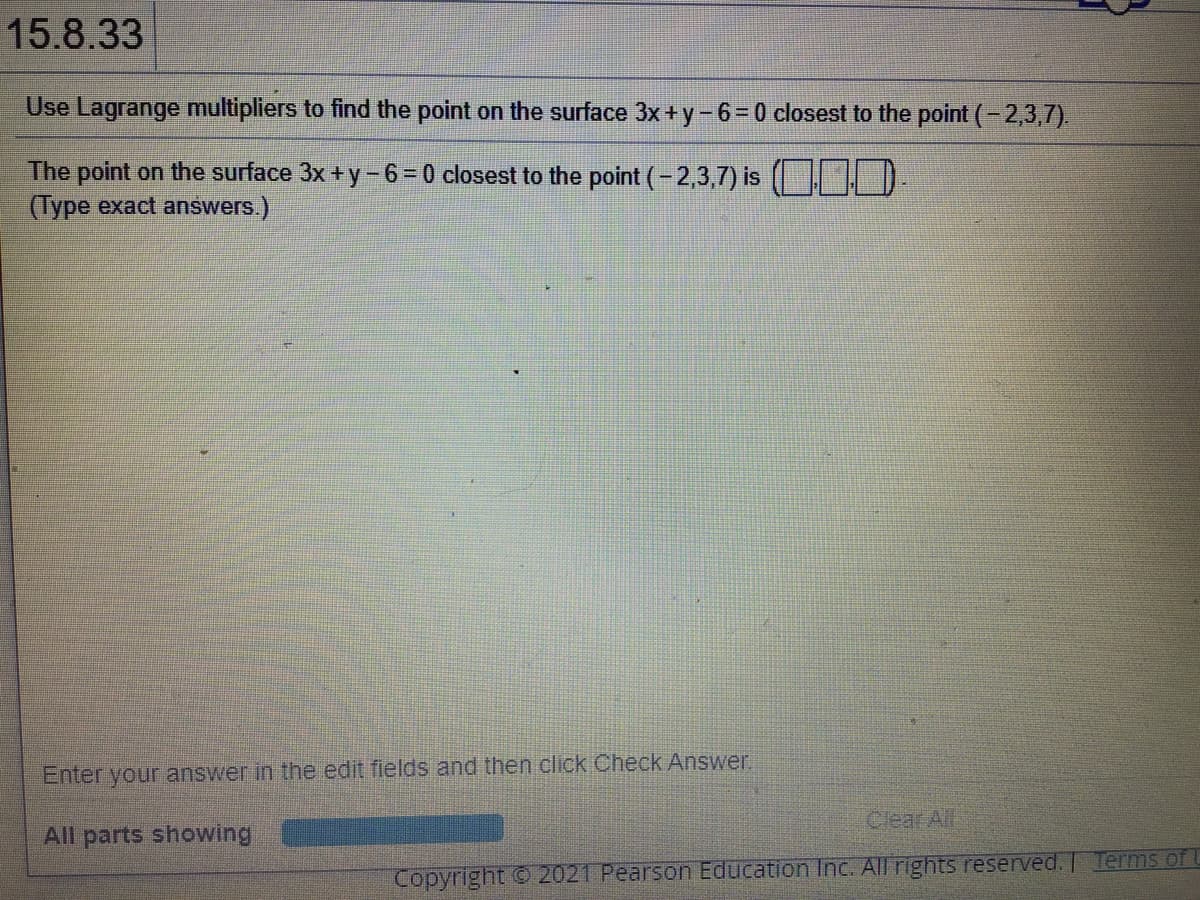 15.8.33
Use Lagrange multipliers to find the point on the surface 3x + y- 6 = 0 closest to the point (- 2,3,7).
The point on the surface 3x +y - 6= 0 closest to the point (-2,3,7) is D
(Type exact answers.)
Enter your answer in the edit fields and then click Check Answer
Clear All
All parts showing
Copyright 2021 Pearson Education Inc. All rights reserved. Terms of L
