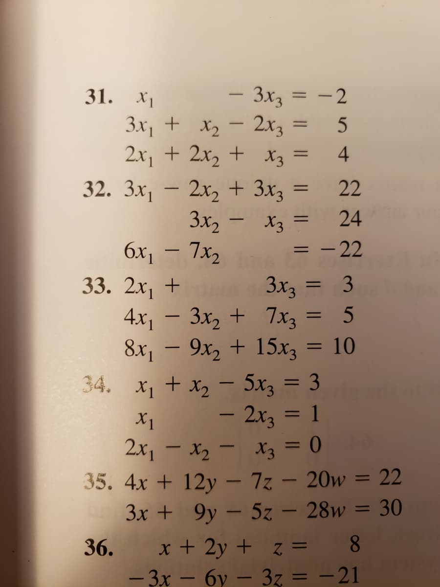 Transcription of Systems of Equations:

**31.**
\[
\begin{align*}
x_1 - 3x_3 &= -2 \\
3x_1 + x_2 - 2x_3 &= 5 \\
2x_1 + 2x_2 + x_3 &= 4 \\
\end{align*}
\]

**32.**
\[
\begin{align*}
3x_1 - 2x_2 + 3x_3 &= 22 \\
3x_2 - x_3 &= 24 \\
6x_1 - 7x_2 &= -22 \\
\end{align*}
\]

**33.**
\[
\begin{align*}
2x_1 + x_2 + 3x_3 &= 3 \\
4x_1 - 3x_2 + 7x_3 &= 5 \\
8x_1 - 9x_2 + 15x_3 &= 10 \\
\end{align*}
\]

**34.**
\[
\begin{align*}
x_1 + x_2 - 5x_3 &= 3 \\
x_1 - 2x_3 &= 1 \\
2x_1 - x_2 - x_3 &= 0 \\
\end{align*}
\]

**35.**
\[
\begin{align*}
4x + 12y - 7z - 20w &= 22 \\
3x + 9y - 5z - 28w &= 30 \\
\end{align*}
\]

**36.**
\[
\begin{align*}
x + 2y + z &= 8 \\
-3x - 6y - 3z &= -21 \\
\end{align*}
\]

These systems of equations consist of multiple linear equations with variables \(x_1, x_2, x_3\), \(x, y, z,\) and \(w\). Each system represents a different mathematical problem to solve for the values of the variables involved.