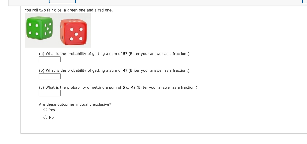You roll two fair dice, a green one and a red one.
(a) What is the probability of getting a sum of 5? (Enter your answer as a fraction.)
(b) What is the probability of getting a sum of 4? (Enter your answer as a fraction.)
(c) What is the probability of getting a sum of 5 or 4? (Enter your answer as a fraction.)
Are these outcomes mutually exclusive?
Yes
O No