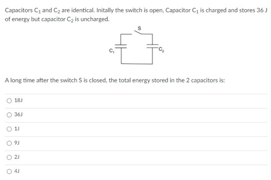 Capacitors C1 and C2 are identical. Initally the switch is open, Capacitor C1 is charged and stores 36 J
of energy but capacitor C2 is uncharged.
S
C,
A long time after the switch S is closed, the total energy stored in the 2 capacitors is:
O 18J
O 36J
O 1J
O 9J
O 2J
O 4J
