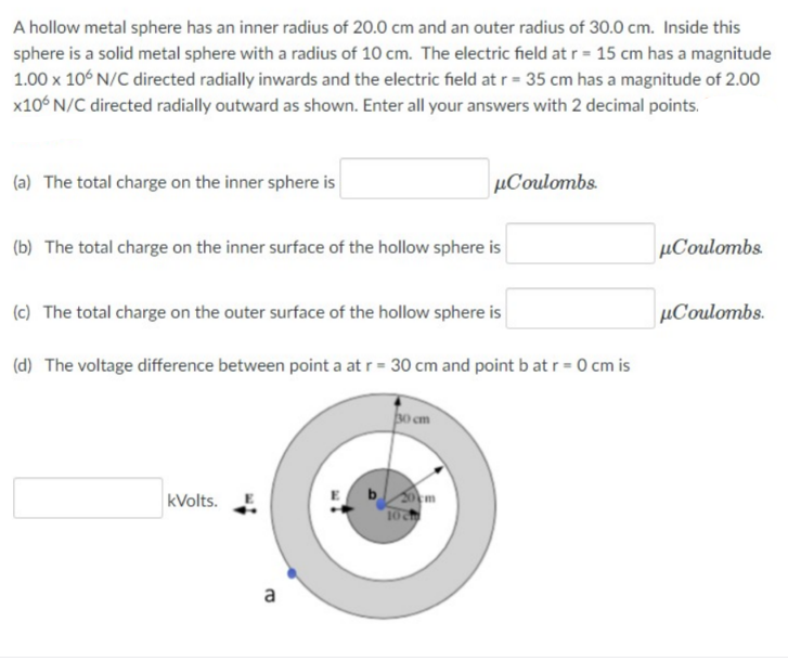 A hollow metal sphere has an inner radius of 20.0 cm and an outer radius of 30.0 cm. Inside this
sphere is a solid metal sphere with a radius of 10 cm. The electric field at r = 15 cm has a magnitude
1.00 x 10° N/C directed radially inwards and the electric field at r = 35 cm has a magnitude of 2.00
x10° N/C directed radially outward as shown. Enter all your answers with 2 decimal points.
(a) The total charge on the inner sphere is
µCoulombs.
(b) The total charge on the inner surface of the hollow sphere is
µCoulombs.
(c) The total charge on the outer surface of the hollow sphere is
µCoulombs.
(d) The voltage difference between point a at r= 30 cm and point b at r = 0 cm is
o cm
b m
kVolts.
a
