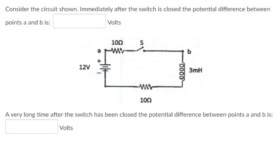 Consider the circuit shown. Immediately after the switch is closed the potential difference between
points a and b is:
Volts
100
S
ww
b
12V
3mH
100
A very long time after the switch has been closed the potential difference between points a and b is:
Volts
