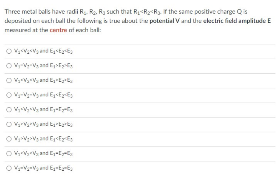 Three metal balls have radii R1, R2, R3 such that R1<R2<R3. If the same positive charge Q is
deposited on each ball the following is true about the potential V and the electric field amplitude E
measured at the centre of each ball:
O Vv<V2<V3 and E1<E2<E3
O Vy=V2=V3 and E1>E2>E3
O Vy<V2<V3 and E,>E2>E3
O Vv=V2=V3 and E,<E2<E3
O Vz>V2>V3 and E1=E2=E3
O Vy>V2>V3 and E,>E2>E3
O Vz>V2>V3 and E1<E2<E3
O V1<V2<V3 and E1=E2=E3
O V1=V2=V3 and E1=E2=E3
