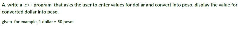 A. write a c++ program that asks the user to enter values for dollar and convert into peso. display the value for
converted dollar into peso.
given for example, 1 dollar = 50 pesos
