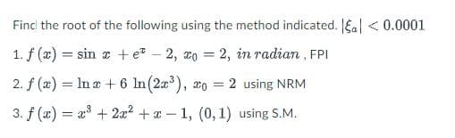 Find the root of the following using the method indicated. |a| < 0.0001
1. f(x) = sin x + e -2, xo = 2, in radian, FPI
2. f (x) = ln x + 6 In (2³), o = 2 using NRM
3. f(x)= x³ + 2x² + x
-1, (0, 1) using S.M.
-