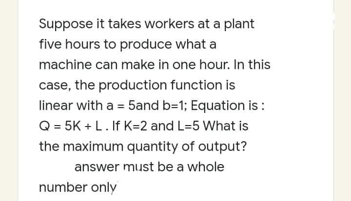 Suppose it takes workers at a plant
five hours to produce what a
machine can make in one hour. In this
case, the production function is
linear with a = 5and b=1; Equation is :
%3D
Q = 5K + L. f K=2 and L=5 What is
the maximum quantity of output?
answer must be a whole
number only
