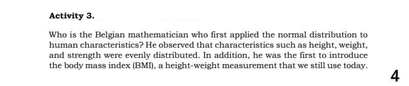 Activity 3.
Who is the Belgian mathematician who first applied the normal distribution to
human characteristics? He observed that characteristics such as height, weight,
and strength were evenly distributed. In addition, he was the first to introduce
the body mass index (BMI), a height-weight measurement that we still use today.
4
