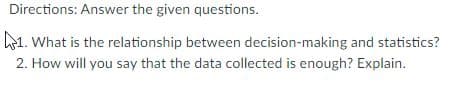 Directions: Answer the given questions.
1. What is the relationship between decision-making and statistics?
2. How will you say that the data collected is enough? Explain.
