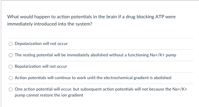 What would happen to action potentials in the brain if a drug blocking ATP were
immediately introduced into the system?
Depolarization will not occur
The resting potential will be immediately abolished without a functioning Na+/K+ pump
Repolarization will not occur
Action potentials will continue to work until the electrochemical gradient is abolished
One action potential will occur, but subsequent action potentials will not because the Na+/K+
pump cannot restore the ion gradient
