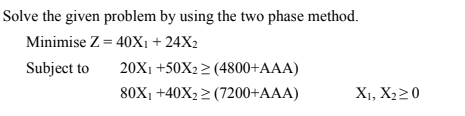 Solve the given problem by using the two phase method.
Minimise Z = 40X1 + 24X2
Subject to
20X1 +50X2 2 (4800+AAA)
80X1 +40X2 2 (7200+AAA)
X1, X220
