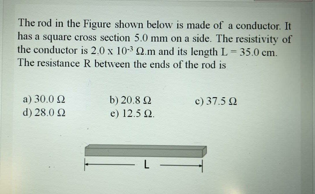 The rod in the Figure shown below is made of a conductor. It
has a square cross section 5.0 mm on a side. The resistivity of
the conductor is 2.0 x 10-3 Q.m and its length L = 35.0 cm.
||
The resistance R between the ends of the rod is
a) 30.0 Q
d) 28.0 Q
c) 37.5 Q
b) 20.8 Q
e) 12.5 Q.
- L
