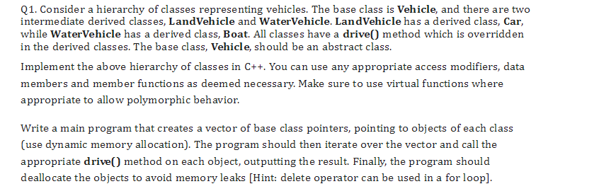 Q1. Consider a hierarchy of classes representing vehicles. The base class is Vehicle, and there are two
intermediate derived classes, LandVehicle and WaterVehicle. LandVehicle has a derived class, Car,
while Water Vehicle has a derived class, Boat. All classes have a drive() method which is overridden
in the derived classes. The base class, Vehicle, should be an abstract class.
Implement the above hierarchy of classes in C++. You can use any appropriate access modifiers, data
members and member functions as deemed necessary. Make sure to use virtual functions where
appropriate to allow polymorphic behavior.
Write a main program that creates a vector of base class pointers, pointing to objects of each class
(use dynamic memory allocation). The program should then iterate over the vector and call the
appropriate drive() method on each object, outputting the result. Finally, the program should
deallocate the objects to avoid memory leaks [Hint: delete operator can be used in a for loop].