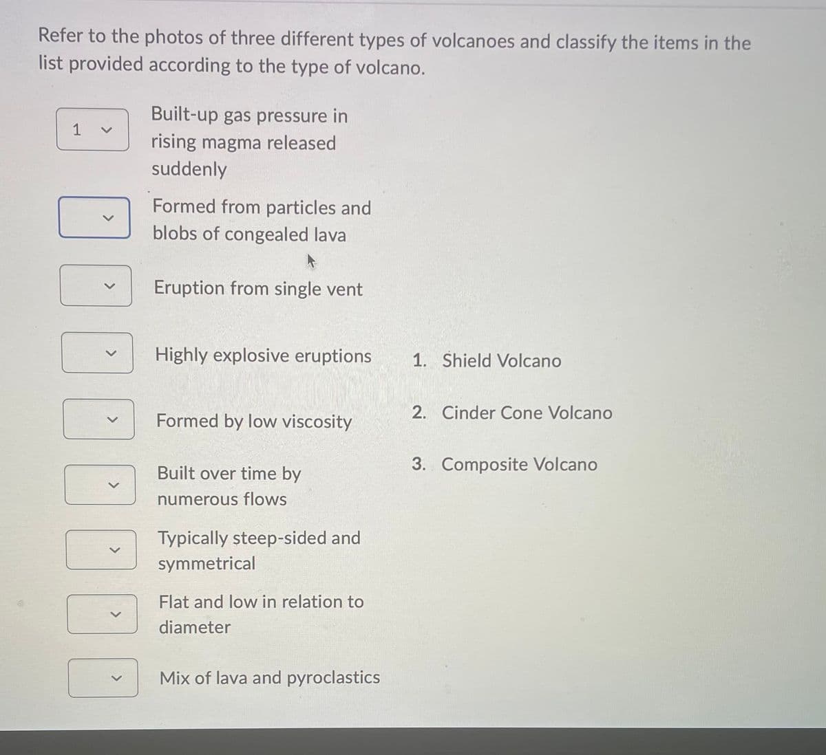Refer to the photos of three different types of volcanoes and classify the items in the
list provided according to the type of volcano.
1
>
>
Built-up gas pressure in
rising magma released
suddenly
Formed from particles and
blobs of congealed lava
Eruption from single vent
Highly explosive eruptions
Formed by low viscosity
Built over time by
numerous flows
Typically steep-sided and
symmetrical
Flat and low in relation to
diameter
Mix of lava and pyroclastics
1. Shield Volcano
2. Cinder Cone Volcano
3. Composite Volcano