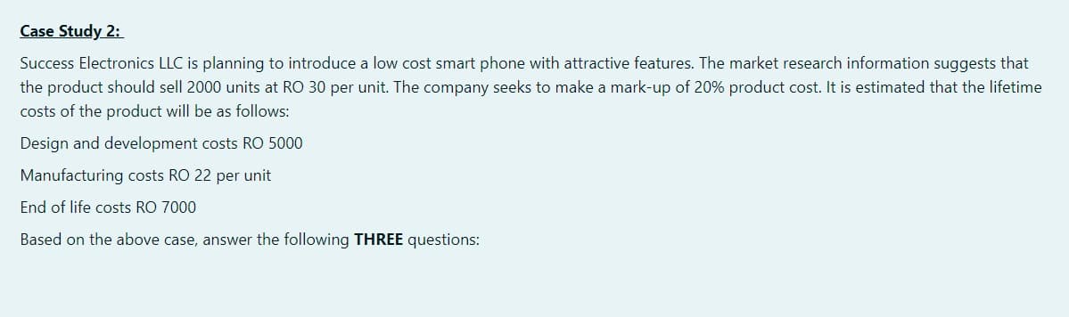 Case Study 2:
Success Electronics LLC is planning to introduce a low cost smart phone with attractive features. The market research information suggests that
the product should sell 2000 units at RO 30 per unit. The company seeks to make a mark-up of 20% product cost. It is estimated that the lifetime
costs of the product will be as follows:
Design and development costs RO 5000
Manufacturing costs RO 22 per unit
End of life costs RO 7000
Based on the above case, answer the following THREE questions:
