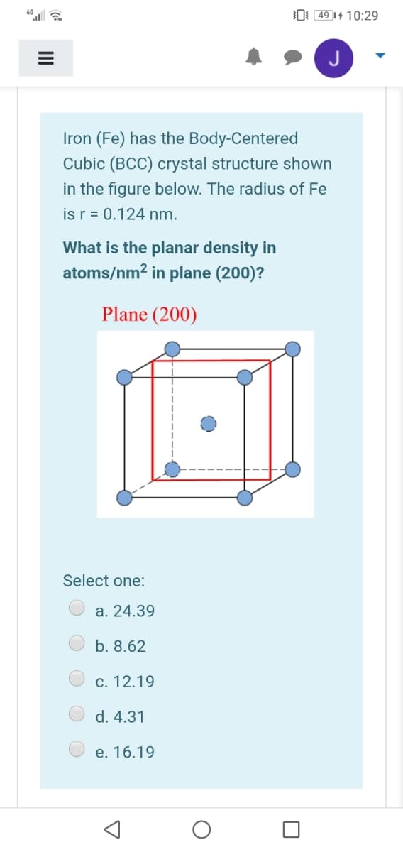 O 49 |4 10:29
Iron (Fe) has the Body-Centered
Cubic (BCC) crystal structure shown
in the figure below. The radius of Fe
is r = 0.124 nm.
What is the planar density in
atoms/nm? in plane (200)?
Plane (200)
Select one:
a. 24.39
b. 8.62
c. 12.19
O d. 4.31
e. 16.19
