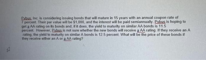 A
Pybus, Inc. is considering issuing bonds that will mature in 15 years with an annual coupon rate of
7 percent. Their par value will be $1,000, and the interest will be paid semiannually. Pybus, is hoping to
get a AA rating on its bonds and, if it does, the yield to maturity on similar AA bonds is 11.5
percent. However, Pxbus is not sure whether the new bonds will receive a AA rating. If they receive an A
rating, the yield to maturity on similar A bonds is 12.5 percent. What will be the price of these bonds if
they receive either an A or a AA rating?