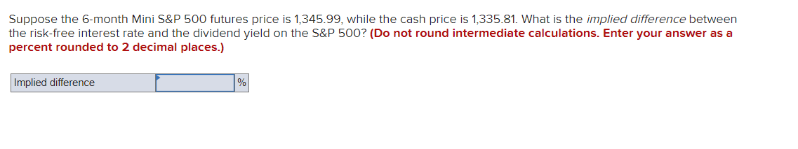 Suppose the 6-month Mini S&P 500 futures price is 1,345.99, while the cash price is 1,335.81. What is the implied difference between
the risk-free interest rate and the dividend yield on the S&P 500? (Do not round intermediate calculations. Enter your answer as a
percent rounded to 2 decimal places.)
Implied difference
%