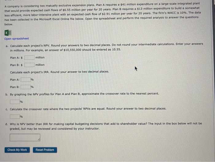A company is considering two mutually exclusive expansion plans. Plan A requires a $41 million expenditure on a large-scale integrated plant
that would provide expected cash flows of $6.55 million per year for 20 years. Plan B requires a $13 million expenditure to build a somewhat.
less efficient, more labor-intensive plant with an expected cash flow of $2.91 million per year for 20 years. The firm's WACC is 10%. The data
has been collected in the Microsoft Excel Online file below. Open the spreadsheet and perform the required analysis to answer the questions
below.
Open spreadsheet
a. Calculate each project's NPV. Round your answers to two decimal places. Do not round your intermediate calculations. Enter your answers
in millions. For example, an answer of $10,550,000 should be entered as 10.55.
Plan A: $
Plan B: $
million
Calculate each project's IRR. Round your answer to two decimal places.
Plan A:
Plan B:
%
%
million
%
b. By graphing the NPV profiles for Plan A and Plan B, approximate the crossover rate to the nearest percent.
Check My Work
c. Calculate the crossover rate where the two projects' NPVs are equal. Round your answer to two decimal places.
d. Why is NPV better than IRR for making capital budgeting decisions that add to shareholder value? The input in the box below will not be
graded, but may be reviewed and considered by your instructor.
Reset Problem