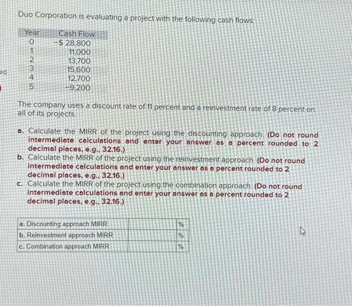 ed
Duo Corporation
Year
012345
is evaluating a project with the following cash flows:
Cash Flow
-$28,800
11.000
13,700
15.600
12.700
-9,200
The company uses a discount rate of 11 percent and a reinvestment rate of 8 percent on
all of its projects.
a. Calculate the MIRR of the project using the discounting approach. (Do not round
intermediate calculations and enter your answer as a percent rounded to 2
decimal places, e.g., 32.16.)
b. Calculate the MIRR of the project using the reinvestment approach. (Do not round
intermediate calculations and enter your answer as a percent rounded to 2
decimal places, e.g., 32.16.)
c. Calculate the MIRR of the project using the combination approach. (Do not round
intermediate calculations and enter your answer as a percent rounded to 2
decimal places, e.g., 32.16.)
a. Discounting approach MIRR
b. Reinvestment approach MIRR
c. Combination approach MIRR
%
%
%
4