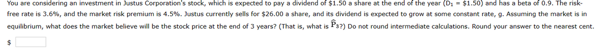 You are considering an investment in Justus Corporation's stock, which is expected to pay a dividend of $1.50 a share at the end of the year (D₁ = $1.50) and has a beta of 0.9. The risk-
free rate is 3.6%, and the market risk premium is 4.5%. Justus currently sells for $26.00 a share, and its dividend is expected to grow at some constant rate, g. Assuming the market is in
equilibrium, what does the market believe will be the stock price at the end of 3 years? (That is, what is P3?) Do not round intermediate calculations. Round your answer to the nearest cent.
$