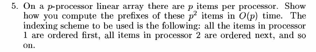 5. On a p-processor linear array there are p items per processor. Show
how you compute the prefixes of these p² items in 0(p) time. The
indexing scheme to be used is the following: all the items in processor
1 are ordered first, all items in processor 2 are ordered next, and so
on.
