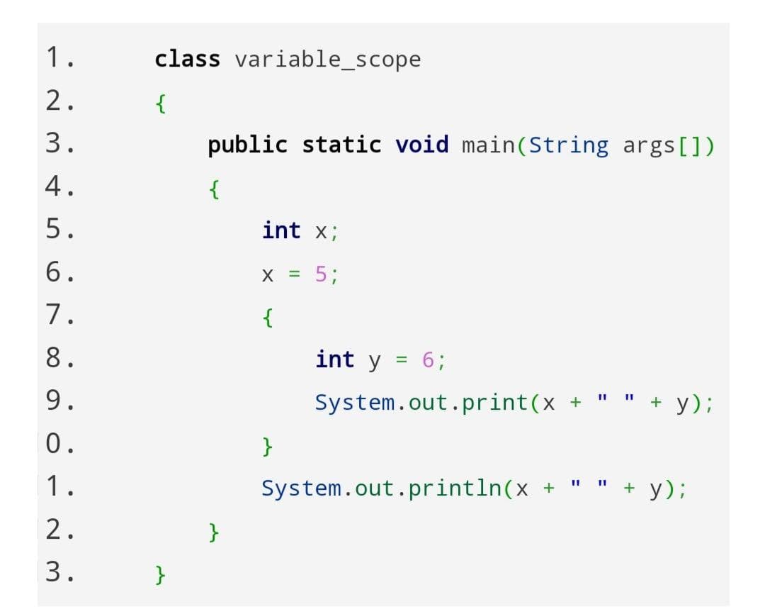 1.
class variable_scope
2.
{
3.
public static void main(String args [])
4.
{
int x;
5.
5;
6.
7.
{
int y
63B
8.
+ y);
II II
9.
System.out.print(x +
0.
}
" + y);
1.
System.out.println(x +
2.
}
3.
}
