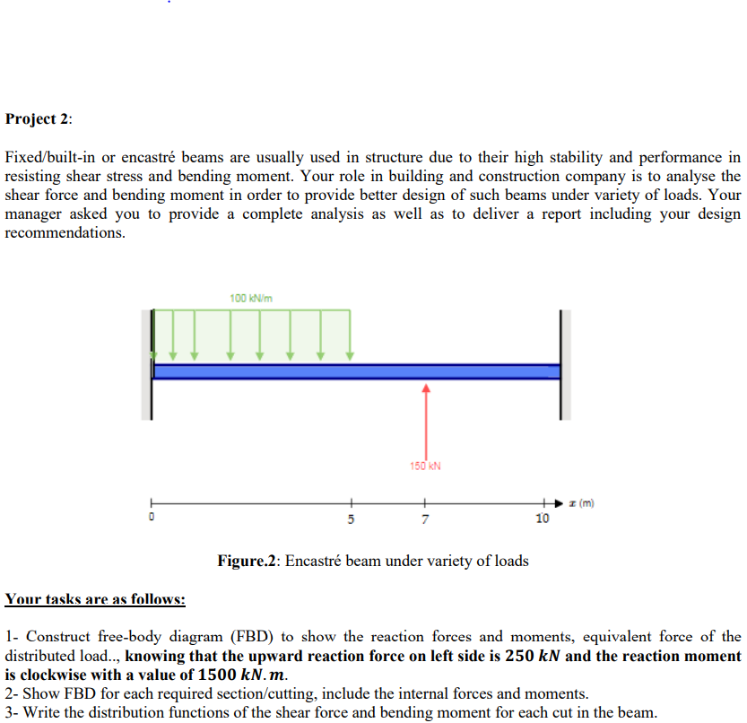 Project 2:
Fixed/built-in or encastré beams are usually used in structure due to their high stability and performance in
resisting shear stress and bending moment. Your role in building and construction company is to analyse the
shear force and bending moment in order to provide better design of such beams under variety of loads. Your
manager asked you to provide a complete analysis as well as to deliver a report including your design
recommendations.
100 KN/m
150 kN
z (m)
5
7
10
Figure.2: Encastré beam under variety of loads
Your tasks are as follows:
1- Construct free-body diagram (FBD) to show the reaction forces and moments, equivalent force of the
distributed load.., knowing that the upward reaction force on left side is 250 kN and the reaction moment
is clockwise with a value of 1500 kN.m.
2- Show FBD for each required section/cutting, include the internal forces and moments.
3- Write the distribution functions of the shear force and bending moment for each cut in the beam.
