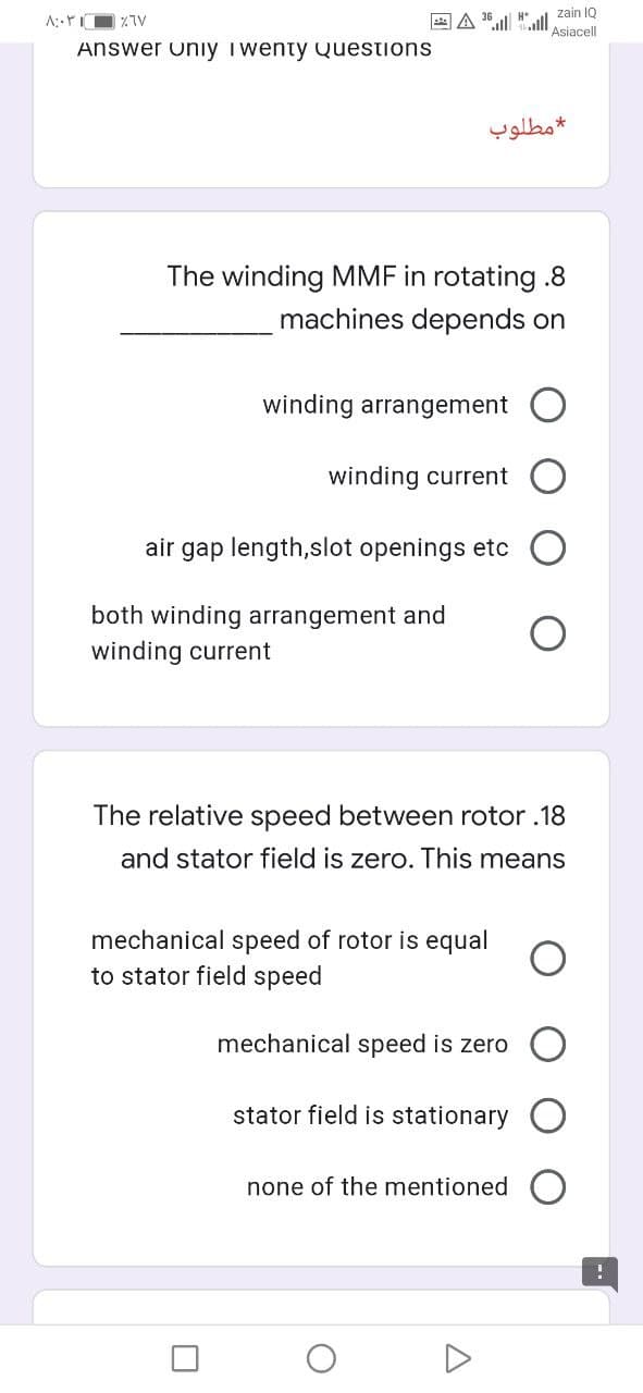 zain IQ
国A l
Asiacell
Answer uniıy i wenty Questions
مطلوب
The winding MMF in rotating .8
machines depends on
winding arrangement
winding current
air gap length,slot openings etc
both winding arrangement and
winding current
The relative speed between rotor .18
and stator field is zero. This means
mechanical speed of rotor is equal
to stator field speed
mechanical speed is zero
stator field is stationary
none of the mentioned O
