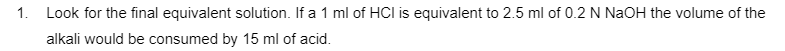 1.
Look for the final equivalent solution. If a 1 ml of HCI is equivalent to 2.5 ml of 0.2 N NaOH the volume of the
alkali would be consumed by 15 ml of acid.