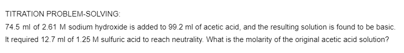 TITRATION PROBLEM-SOLVING:
74.5 ml of 2.61 M sodium hydroxide is added to 99.2 ml of acetic acid, and the resulting solution is found to be basic.
It required 12.7 ml of 1.25 M sulfuric acid to reach neutrality. What is the molarity of the original acetic acid solution?