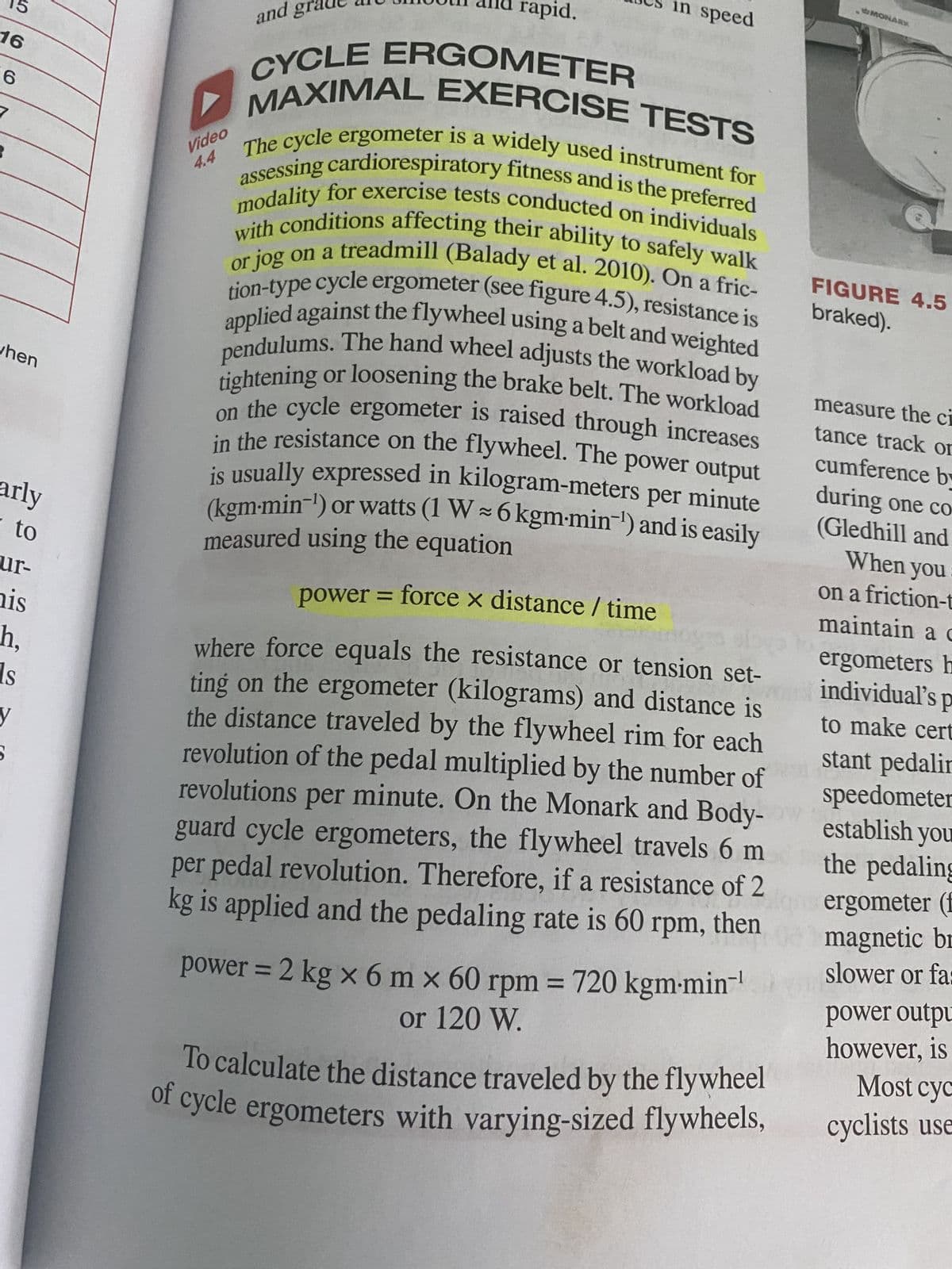 16
6
when
arly
to
ur-
his
h,
ls
y
and gr
Video
rapid.
in speed
CYCLE ERGOMETER
MAXIMAL EXERCISE TESTS
4.4 The cycle ergometer is a widely used instrument for
assessing cardiorespiratory fitness and is the preferred
modality for exercise tests conducted on individuals
or jog on a treadmill (Balady et al. 2010). On a fric-
with conditions affecting their ability to safely walk
tion-type cycle ergometer (see figure 4.5), resistance is
applied against the flywheel using a belt and weighted
pendulums. The hand wheel adjusts the workload by
tightening or loosening the brake belt. The workload
on the cycle ergometer is raised through increases
in the resistance on the flywheel. The power output
is usually expressed in kilogram-meters per minute
(kgm-min-¹) or watts (1 W ~ 6 kgm-min-¹) and is easily
measured using the equation
power = force x distance / time
where force equals the resistance or tension set-
ting on the ergometer (kilograms) and distance is
the distance traveled by the flywheel rim for each
revolution of the pedal multiplied by the number of
revolutions per minute. On the Monark and Body-ow
guard cycle ergometers, the flywheel travels 6 m
per pedal revolution. Therefore, if a resistance of 2
kg is applied and the pedaling rate is 60 rpm, then
power = 2 kg x 6 m x 60 rpm = 720 kgm-min-¹
or 120 W.
To calculate the distance traveled by the flywheel
of cycle ergometers with varying-sized flywheels,
MONARK
FIGURE 4.5
braked).
measure the ci
tance track or
cumference by
during one co
(Gledhill and
When you
on a friction-t
maintain a c
ergometers h
individual's p
to make cert
stant pedalin
speedometer
establish you
the pedaling
ergometer (f
magnetic br
slower or fa:
power outpu
however, is
Most cyc
cyclists use