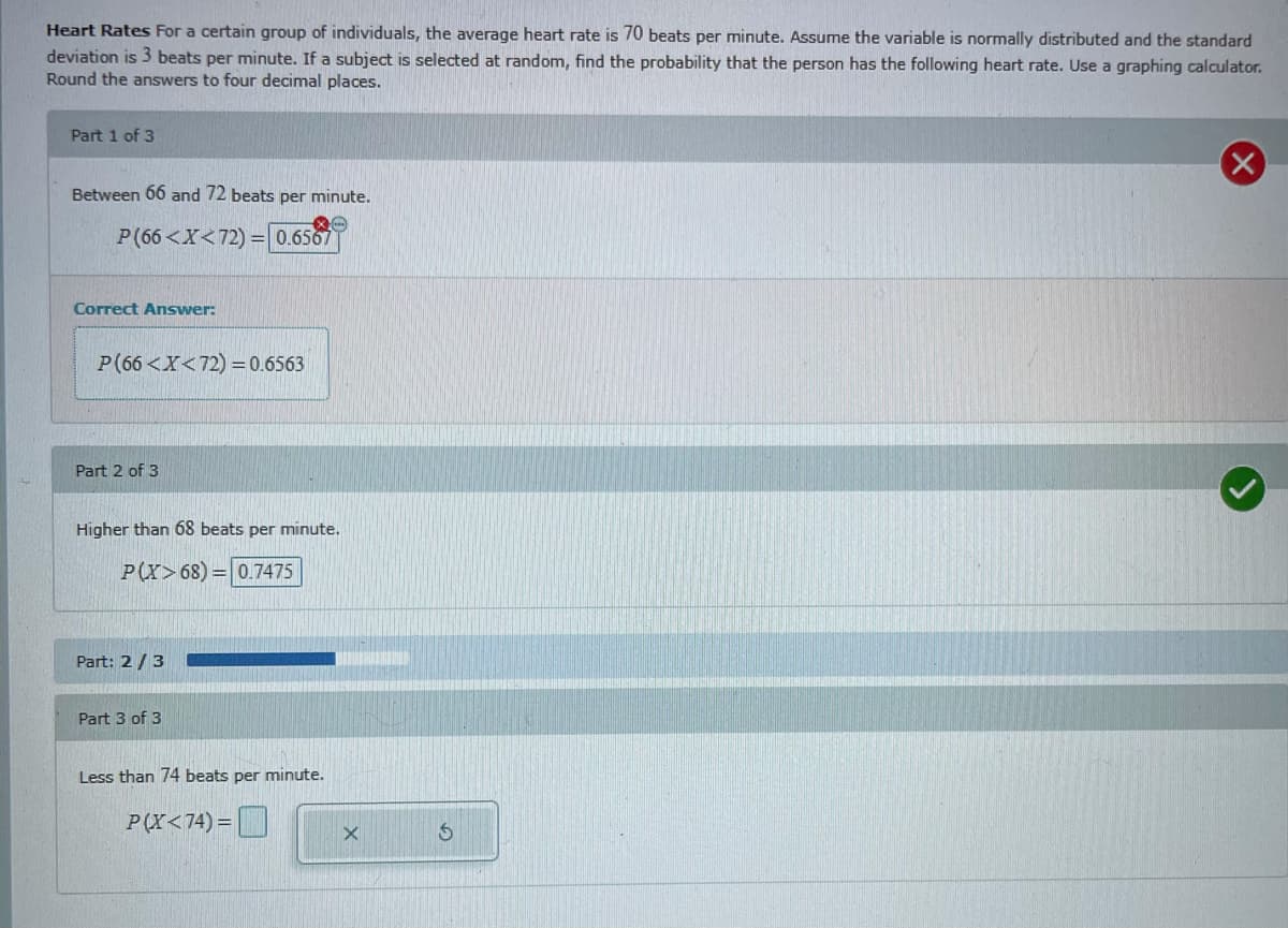 Heart Rates For a certain group of individuals, the average heart rate is 70 beats per minute. Assume the variable is normally distributed and the standard
deviation is 3 beats per minute. If a subject is selected at random, find the probability that the person has the following heart rate. Use a graphing calculator.
Round the answers to four decimal places.
Part 1 of 3
Between 66 and 72 beats per minute.
P(66 <X<72) =0.6567
Correct Answer:
P(66 <X<72) =0.6563
Part 2 of 3
Higher than 68 beats per minute.
P(Y>68) = 0.7475
Part: 2 /3
Part 3 of 3
Less than 74 beats per minute.
P(X<74)= | |
