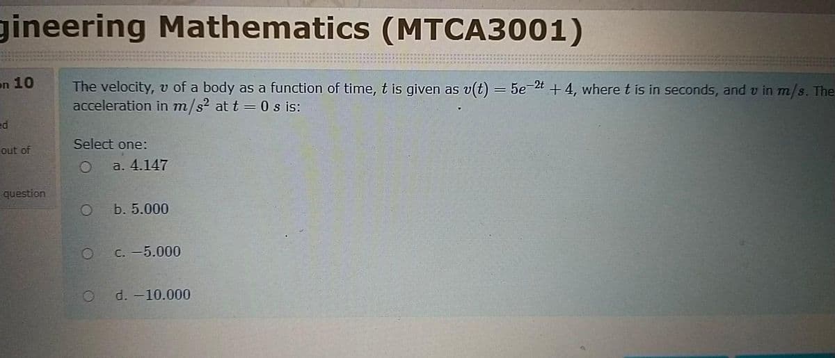 gineering Mathematics (MTCA3001)
on 10
The velocity, v of a body as a function of time, t is given as v(t) = 5e-2t +4, where t is in seconds, and v in m/s. The
acceleration in m/s? at t = 0 s is:
ed
Select one:
out of
a. 4.147
question
b. 5.000
C. -5.000
d. -10.000
