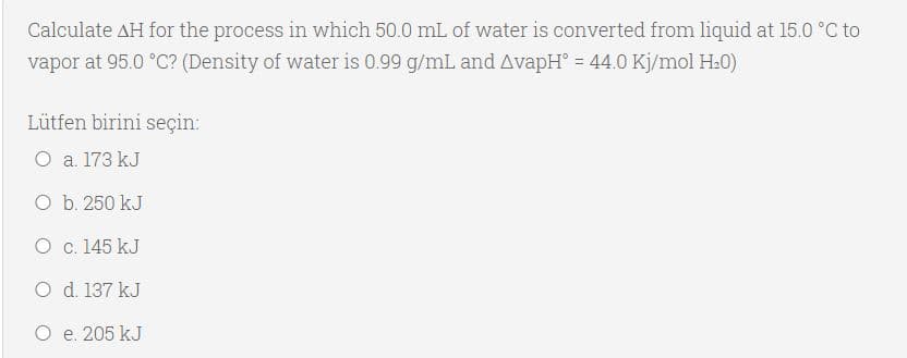 Calculate AH for the process in which 50.0 mL of water is converted from liquid at 15.0 °C to
vapor at 95.0 °C? (Density of water is 0.99 g/mL and AvapH° = 44.0 Kj/mol H.0)
Lütfen birini seçin:
O a. 173 kJ
O b. 250 kJ
O c. 145 kJ
O d. 137 kJ
O e. 205 kJ
