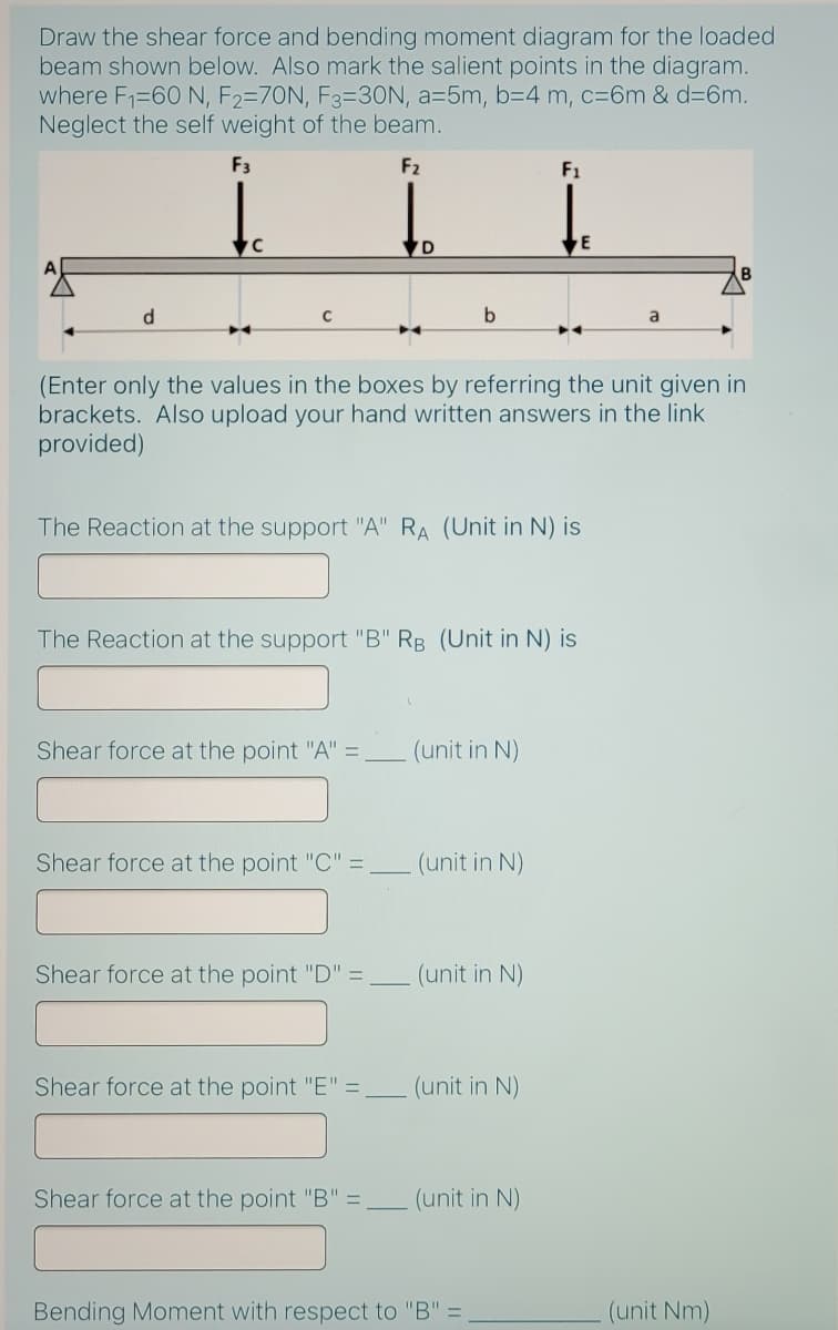 Draw the shear force and bending moment diagram for the loaded
beam shown below. Also mark the salient points in the diagram.
where F1=60 N, F2=70N, F3=3ON, a=5m, b=4 m, c=6m & d=6m.
Neglect the self weight of the beam.
F3
F2
F1
B
d.
C
a
(Enter only the values in the boxes by referring the unit given in
brackets. Also upload your hand written answers in the link
provided)
The Reaction at the support "A" RA (Unit in N) is
The Reaction at the support "B" RB (Unit in N) is
Shear force at the point "A" =,
(unit in N)
Shear force at the point "C" =
(unit in N)
Shear force at the point "D" =.
(unit in N)
Shear force at the point "E" =
(unit in N)
Shear force at the point "B" =
(unit in N)
Bending Moment with respect to "B" =
(unit Nm)
