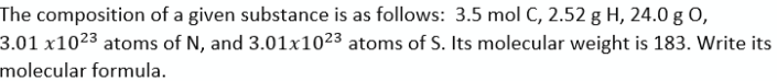 The composition of a given substance is as follows: 3.5 mol C, 2.52 g H, 24.0 g O,
3.01 x10²3 atoms of N, and 3.01x1023 atoms of S. Its molecular weight is 183. Write its
molecular formula.
